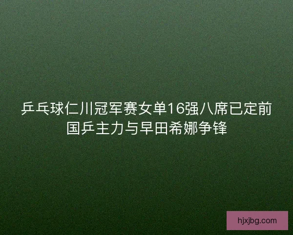 乒乓球仁川冠军赛女单16强八席已定前国乒主力与早田希娜争锋