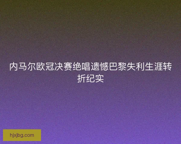 内马尔欧冠决赛绝唱遗憾巴黎失利生涯转折纪实 内马尔欧冠决赛绝唱遗憾巴黎失利生涯转折纪实