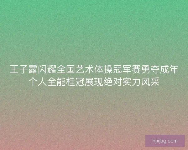 王子露闪耀全国艺术体操冠军赛勇夺成年个人全能桂冠展现绝对实力风采 王子露闪耀全国艺术体操冠军赛勇夺成年个人全能桂冠展现绝对实力风采