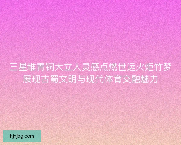 三星堆青铜大立人灵感点燃世运火炬竹梦展现古蜀文明与现代体育交融魅力 三星堆青铜大立人灵感点燃世运火炬竹梦展现古蜀文明与现代体育交融魅力