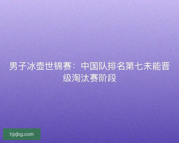 男子冰壶世锦赛:中国队排名第七未能晋级淘汰赛阶段 男子冰壶世锦赛:中国队排名第七未能晋级淘汰赛阶段