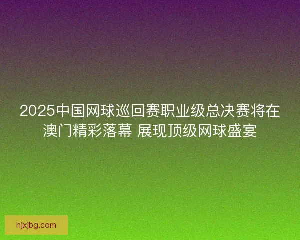 2025中国网球巡回赛职业级总决赛将在澳门精彩落幕 展现顶级网球盛宴