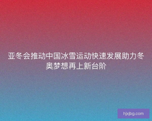 亚冬会推动中国冰雪运动快速发展助力冬奥梦想再上新台阶 亚冬会推动中国冰雪运动快速发展助力冬奥梦想再上新台阶