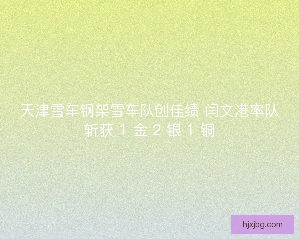 天津雪车钢架雪车队创佳绩 闫文港率队斩获 1 金 2 银 1 铜