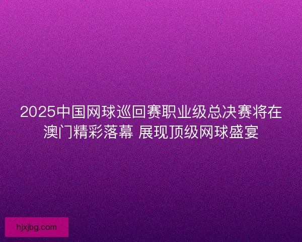 2025中国网球巡回赛职业级总决赛将在澳门精彩落幕 展现顶级网球盛宴