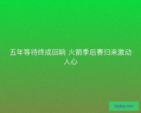 五年等待终成回响 火箭季后赛归来激动人心 五年等待终成回响 火箭季后赛归来激动人心