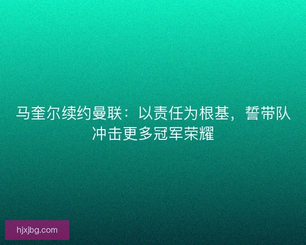 马奎尔续约曼联：以责任为根基，誓带队冲击更多冠军荣耀