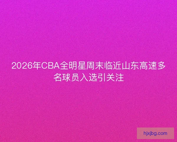 2026年CBA全明星周末临近山东高速多名球员入选引关注