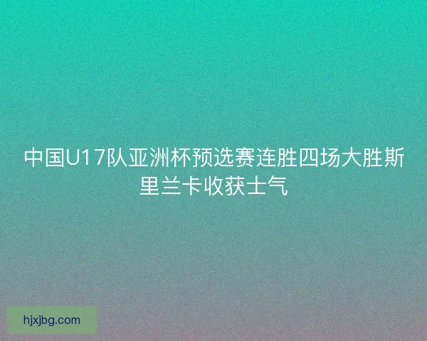 中国U17队亚洲杯预选赛连胜四场大胜斯里兰卡收获士气